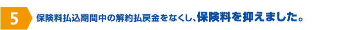 保険料払込期間中の解約払戻金をなくし、保険料を抑えました。